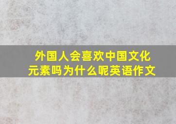 外国人会喜欢中国文化元素吗为什么呢英语作文