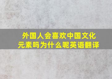 外国人会喜欢中国文化元素吗为什么呢英语翻译