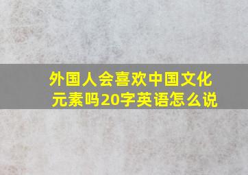 外国人会喜欢中国文化元素吗20字英语怎么说