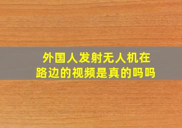 外国人发射无人机在路边的视频是真的吗吗