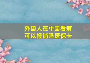 外国人在中国看病可以报销吗医保卡