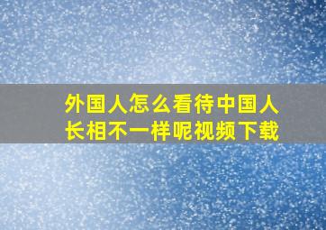 外国人怎么看待中国人长相不一样呢视频下载