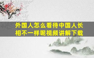 外国人怎么看待中国人长相不一样呢视频讲解下载