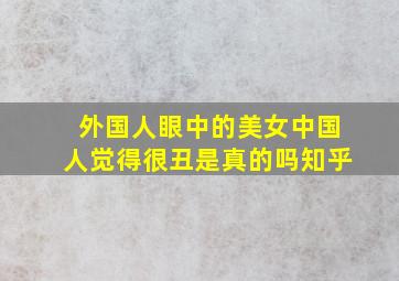 外国人眼中的美女中国人觉得很丑是真的吗知乎