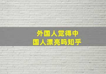 外国人觉得中国人漂亮吗知乎