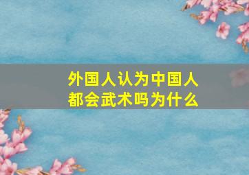 外国人认为中国人都会武术吗为什么