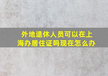 外地退休人员可以在上海办居住证吗现在怎么办