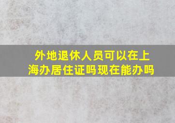 外地退休人员可以在上海办居住证吗现在能办吗