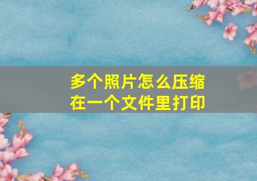 多个照片怎么压缩在一个文件里打印