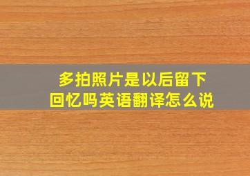 多拍照片是以后留下回忆吗英语翻译怎么说