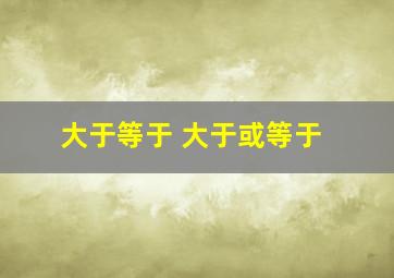 大于等于 大于或等于