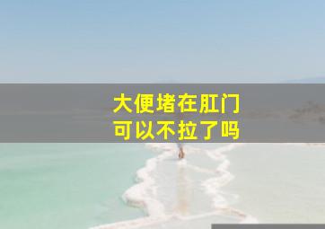 大便堵在肛门可以不拉了吗