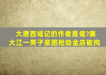 大唐西域记的作者是谁?廉大江一男子意图抢劫金店被拘