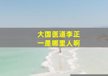 大国医道李正一是哪里人啊