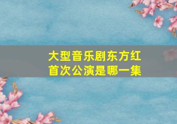 大型音乐剧东方红首次公演是哪一集