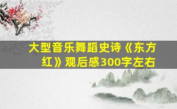 大型音乐舞蹈史诗《东方红》观后感300字左右