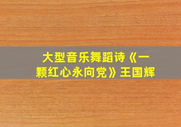 大型音乐舞蹈诗《一颗红心永向党》王国辉