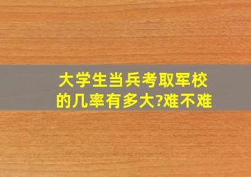 大学生当兵考取军校的几率有多大?难不难