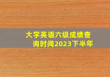 大学英语六级成绩查询时间2023下半年