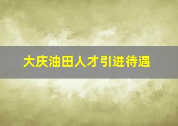 大庆油田人才引进待遇