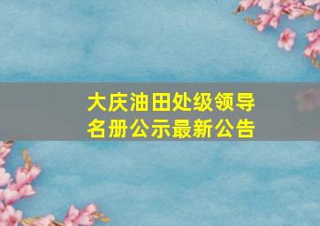 大庆油田处级领导名册公示最新公告