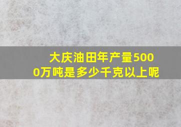 大庆油田年产量5000万吨是多少千克以上呢