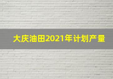 大庆油田2021年计划产量