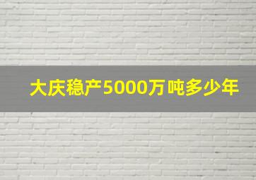 大庆稳产5000万吨多少年