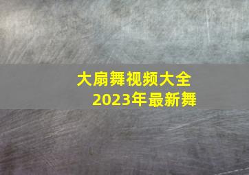 大扇舞视频大全2023年最新舞