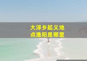 大泽乡起义地点渔阳是哪里