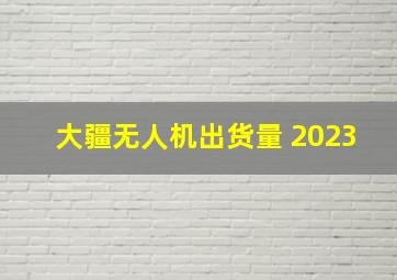 大疆无人机出货量 2023