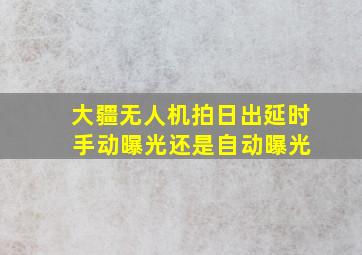 大疆无人机拍日出延时 手动曝光还是自动曝光