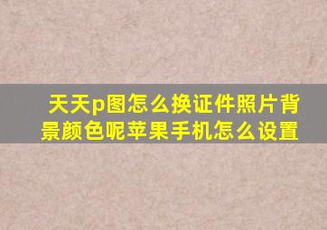 天天p图怎么换证件照片背景颜色呢苹果手机怎么设置