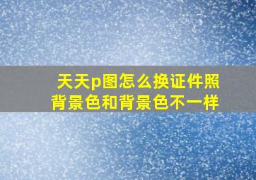 天天p图怎么换证件照背景色和背景色不一样