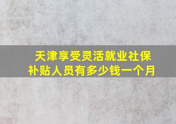 天津享受灵活就业社保补贴人员有多少钱一个月