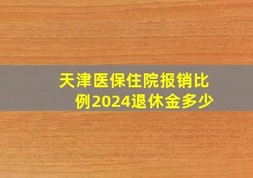 天津医保住院报销比例2024退休金多少