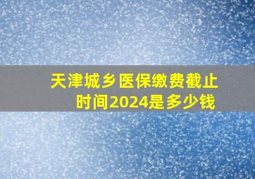 天津城乡医保缴费截止时间2024是多少钱