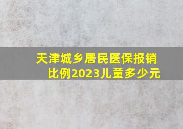 天津城乡居民医保报销比例2023儿童多少元