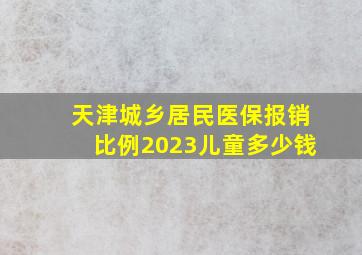 天津城乡居民医保报销比例2023儿童多少钱