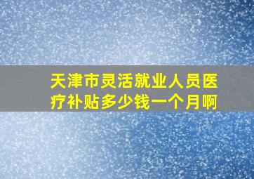 天津市灵活就业人员医疗补贴多少钱一个月啊