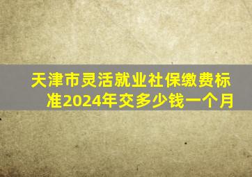 天津市灵活就业社保缴费标准2024年交多少钱一个月