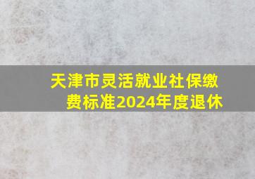 天津市灵活就业社保缴费标准2024年度退休