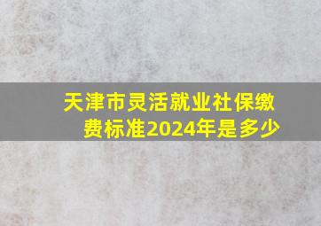 天津市灵活就业社保缴费标准2024年是多少