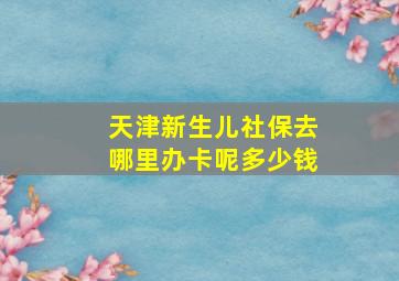 天津新生儿社保去哪里办卡呢多少钱