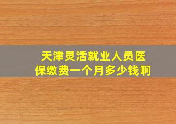 天津灵活就业人员医保缴费一个月多少钱啊