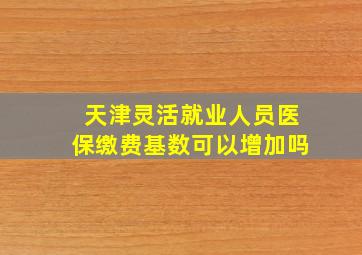 天津灵活就业人员医保缴费基数可以增加吗