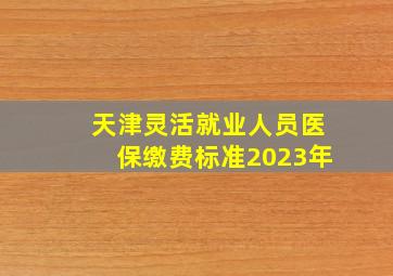 天津灵活就业人员医保缴费标准2023年