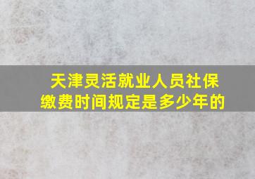 天津灵活就业人员社保缴费时间规定是多少年的