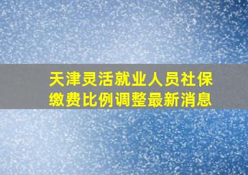 天津灵活就业人员社保缴费比例调整最新消息