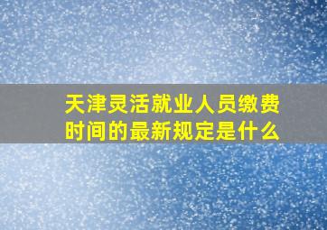 天津灵活就业人员缴费时间的最新规定是什么